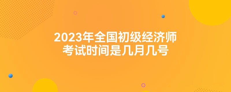 2023年全国初级经济师考试时间是几月几号