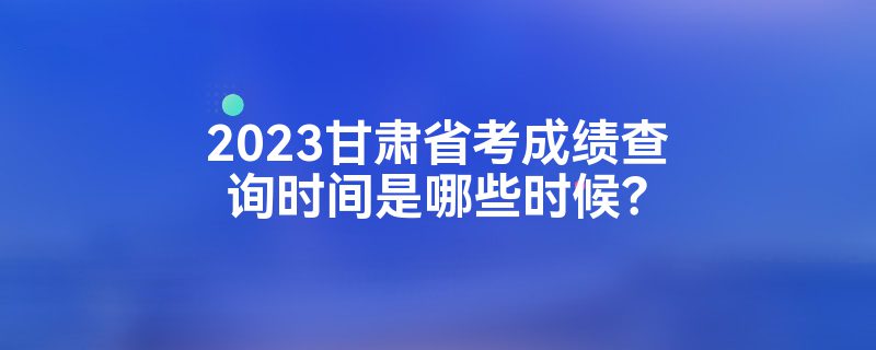 2023甘肃省考成绩查询时间是哪些时候？