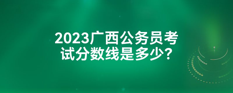 2023广西公务员考试分数线是多少？