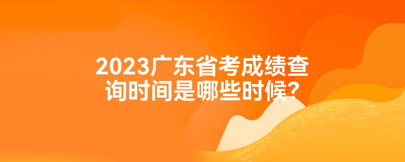 2023广东省考成绩查询时间是哪些时候？