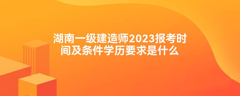 湖南一级建造师2023报考时间及条件学历要求是什么