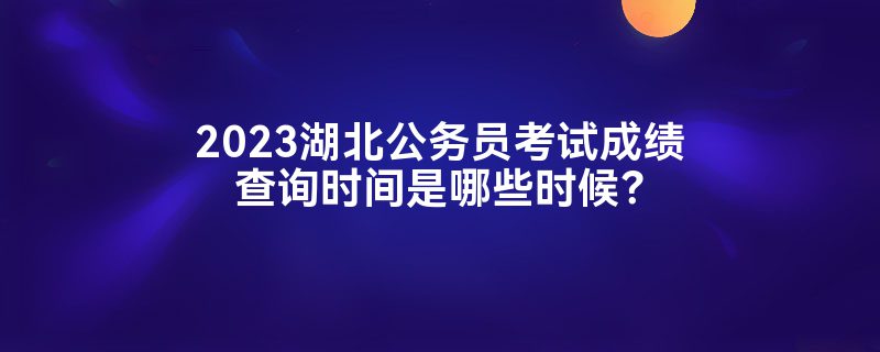 2023湖北公务员考试成绩查询时间是哪些时候？