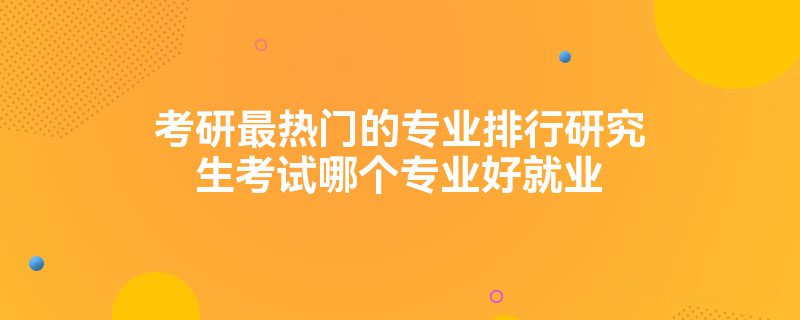 考研最热门的专业排行研究生考试哪个专业好就业