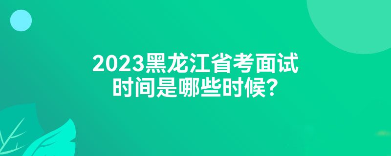 2023黑龙江省考面试时间是哪些时候？