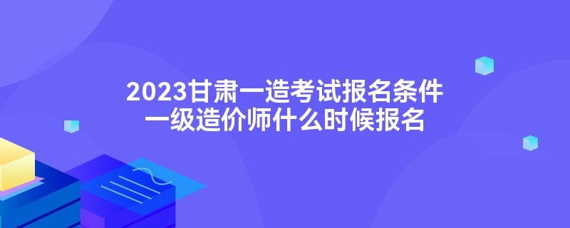 2023甘肃一造考试报名条件一级造价师什么时候报名