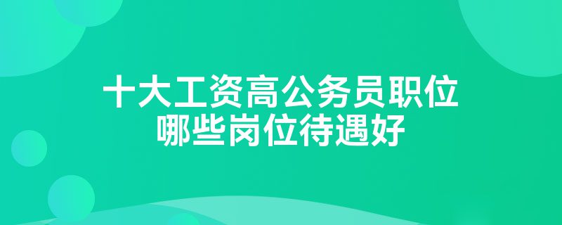 十大工资高公务员职位哪些岗位待遇好