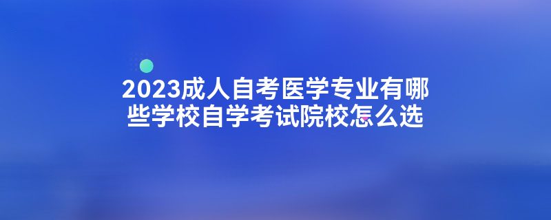 2023成人自考医学专业有哪些学校自学考试院校怎么选