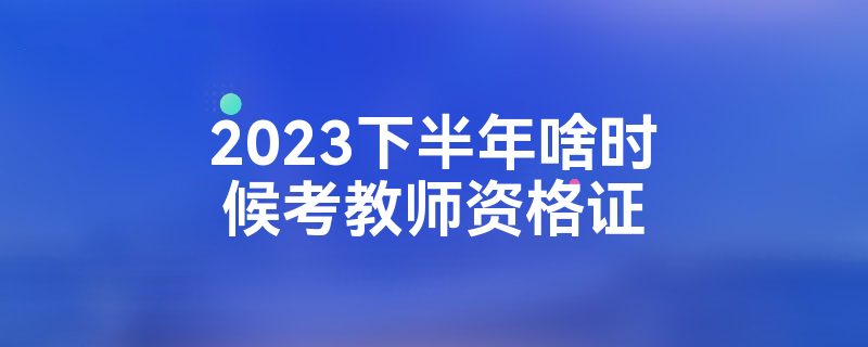 2023下半年啥时候考教师资格证