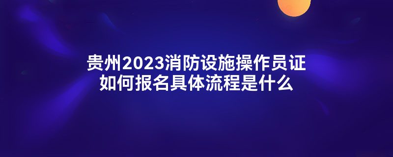 贵州2023消防设施操作员证如何报名具体流程是什么