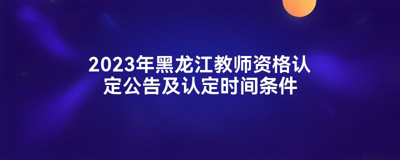 2023年黑龙江教师资格认定公告及认定时间条件