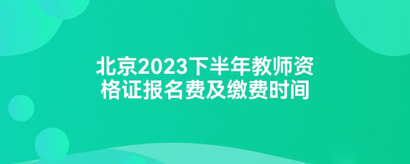 北京2023下半年教师资格证报名费及缴费时间