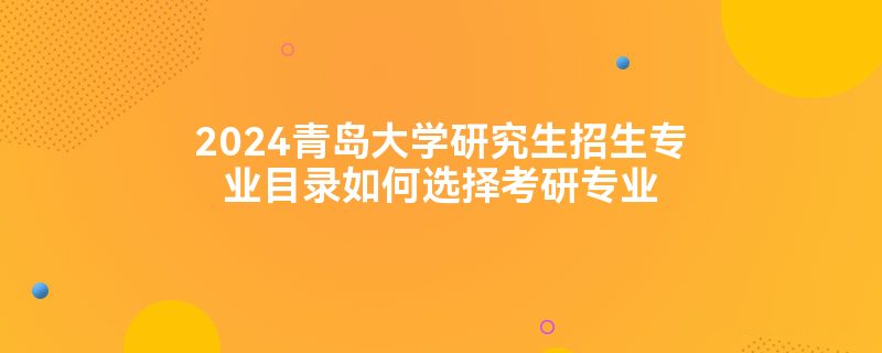 2024青岛大学研究生招生专业目录如何选择考研专业