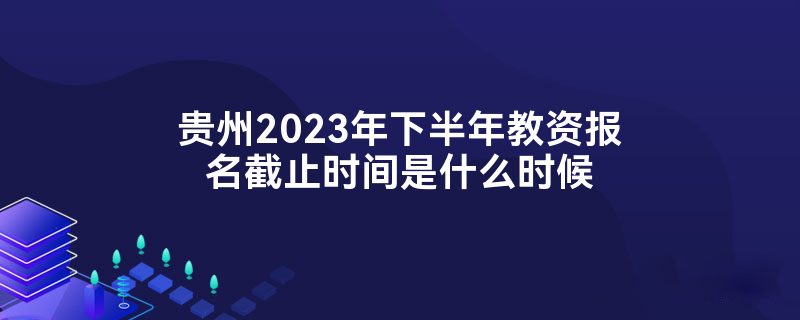 贵州2023年下半年教资报名截止时间是什么时候
