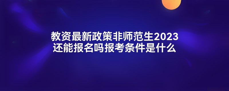 教资最新政策非师范生2023还能报名吗报考条件是什么