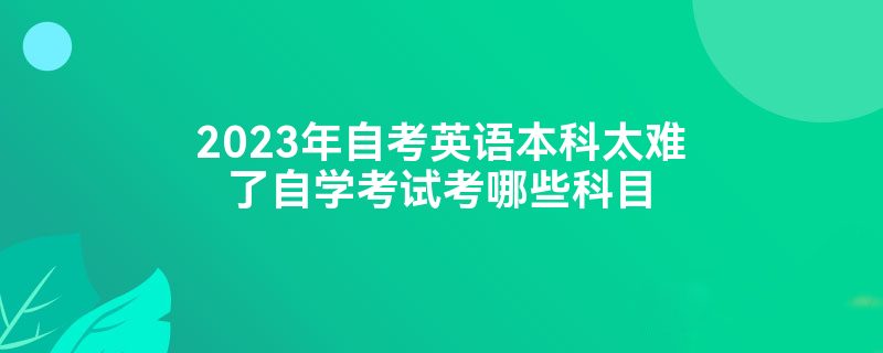 2023年自考英语本科太难了自学考试考哪些科目