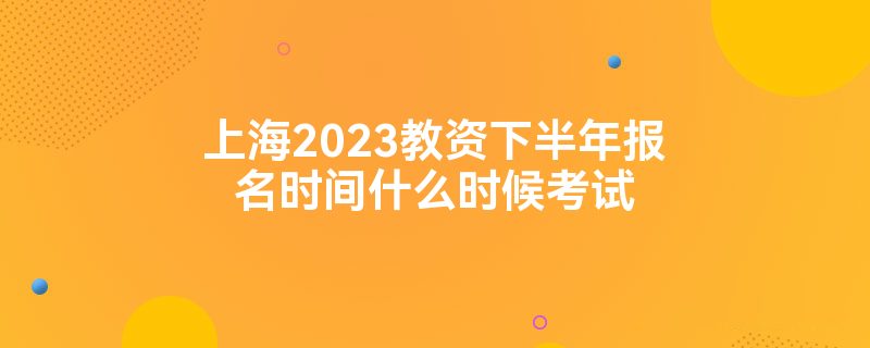上海2023教资下半年报名时间什么时候考试
