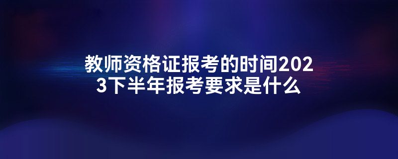 教师资格证报考的时间2023下半年报考要求是什么