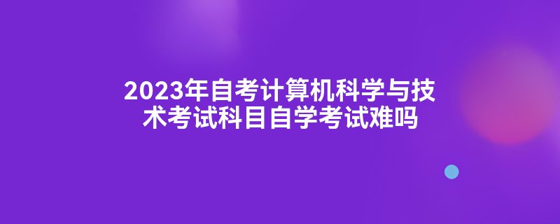 2023年自考计算机科学与技术考试科目自学考试难吗