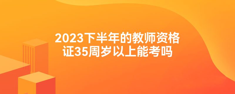 2023下半年的教师资格证35周岁以上能考吗