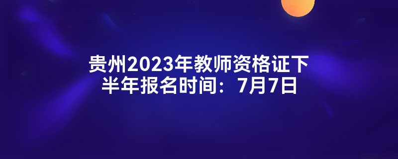 贵州2023年教师资格证下半年报名时间：7月7日