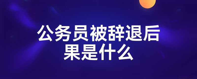 公务员被辞退后果是什么