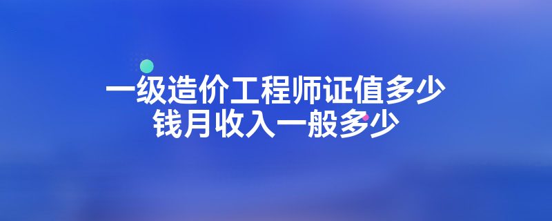 一级造价工程师证值多少钱月收入一般多少