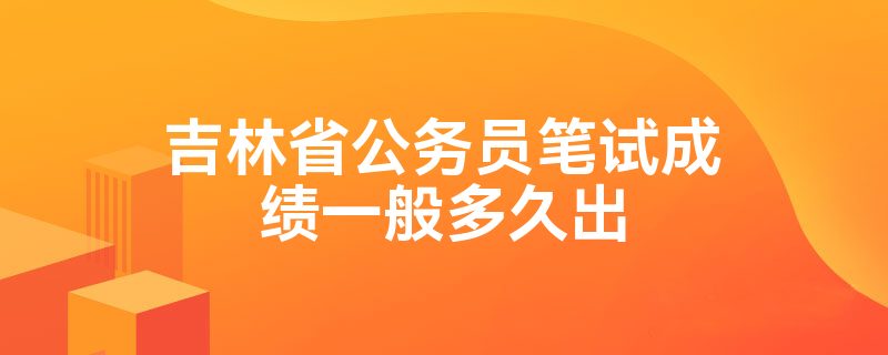 吉林省公务员笔试成绩一般多久出