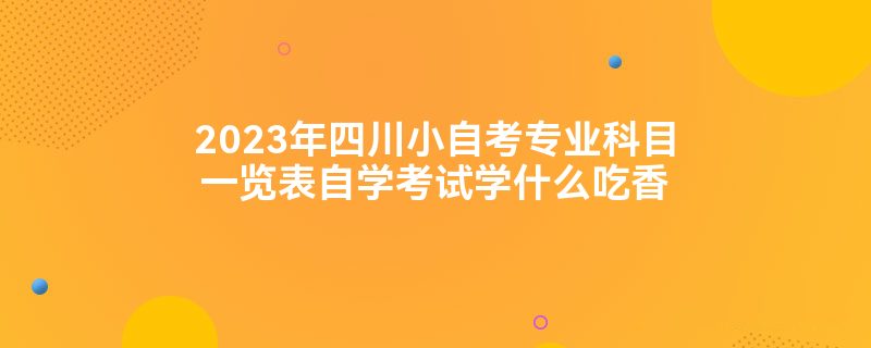 2023年四川小自考专业科目一览表自学考试学什么吃香