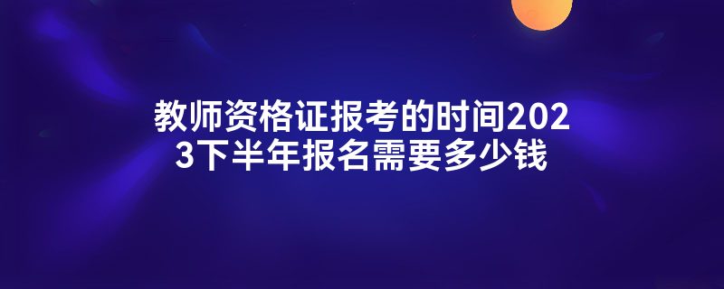 教师资格证报考的时间2023下半年报名需要多少钱