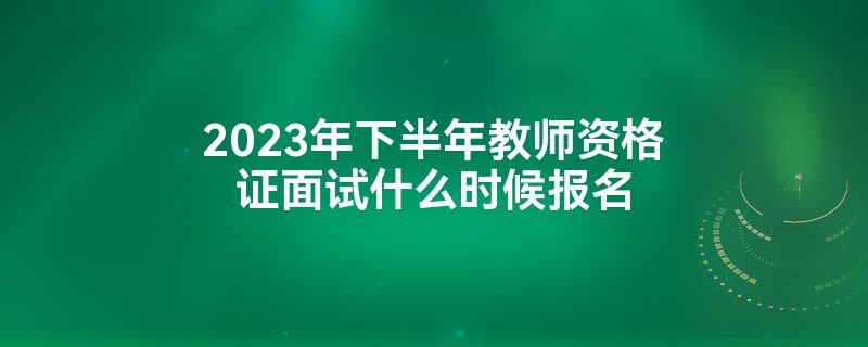 2023年下半年教师资格证面试什么时候报名