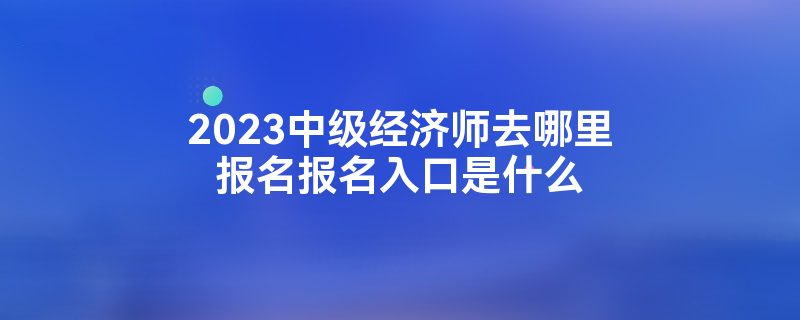 2023中级经济师去哪里报名报名入口是什么