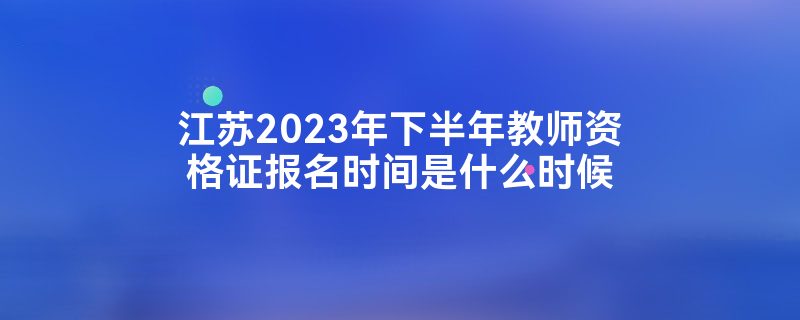 江苏2023年下半年教师资格证报名时间是什么时候