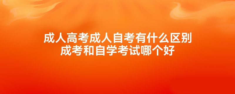 成人高考成人自考有什么区别成考和自学考试哪个好