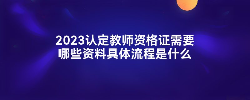 2023认定教师资格证需要哪些资料具体流程是什么