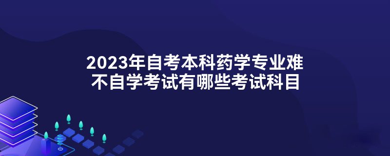 2023年自考本科药学专业难不自学考试有哪些考试科目