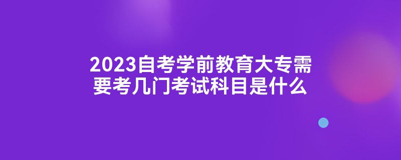 2023自考学前教育大专需要考几门考试科目是什么