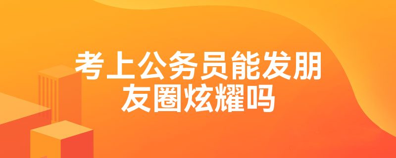 考上公务员能发朋友圈炫耀吗