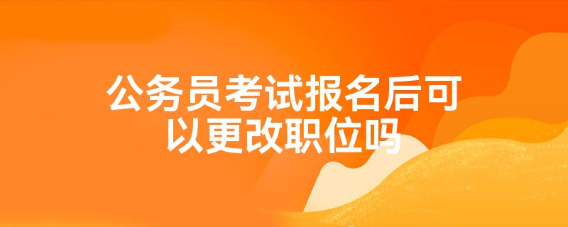 公务员考试报名后可以更改职位吗