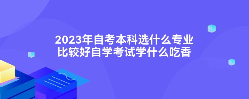 2023年自考本科选什么专业比较好自学考试学什么吃香