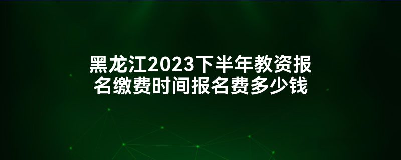 黑龙江2023下半年教资报名缴费时间报名费多少钱