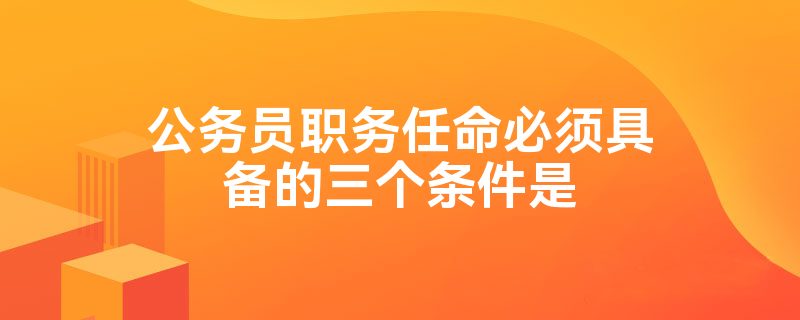 公务员职务任命必须具备的三个条件是