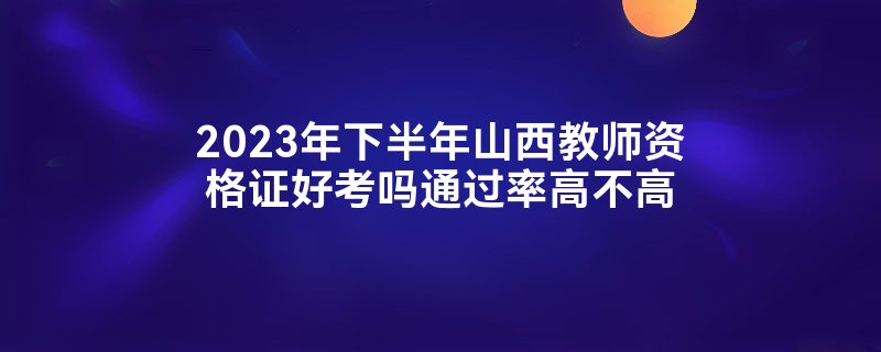 2023年下半年山西教师资格证好考吗通过率高不高