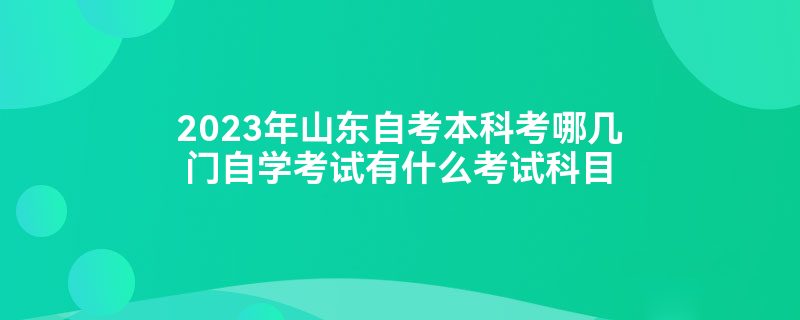 2023年山东自考本科考哪几门自学考试有什么考试科目