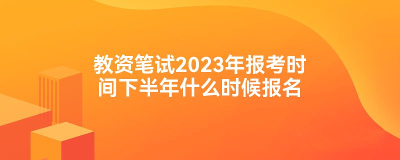 教资笔试2023年报考时间下半年什么时候报名