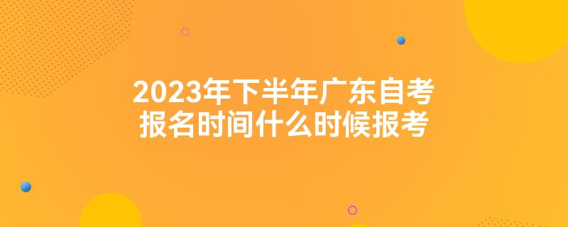 2023年下半年广东自考报名时间什么时候报考