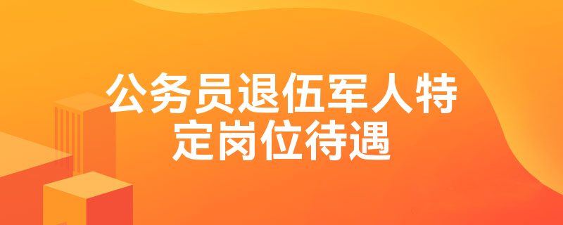 公务员退伍军人特定岗位待遇