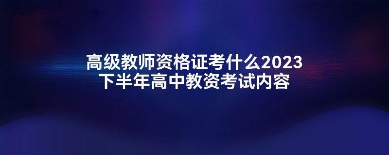 高级教师资格证考什么2023下半年高中教资考试内容