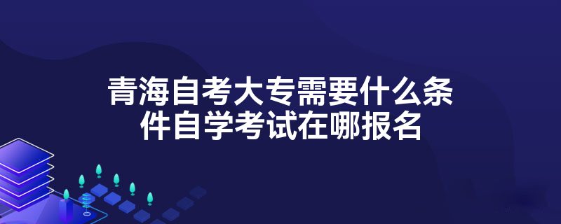 青海自考大专需要什么条件自学考试在哪报名