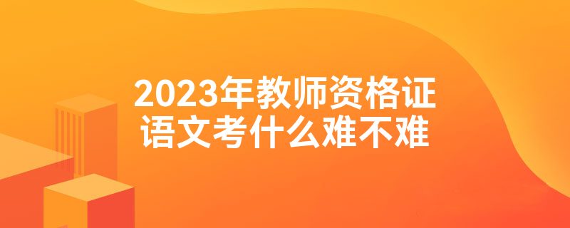 2023年教师资格证语文考什么难不难