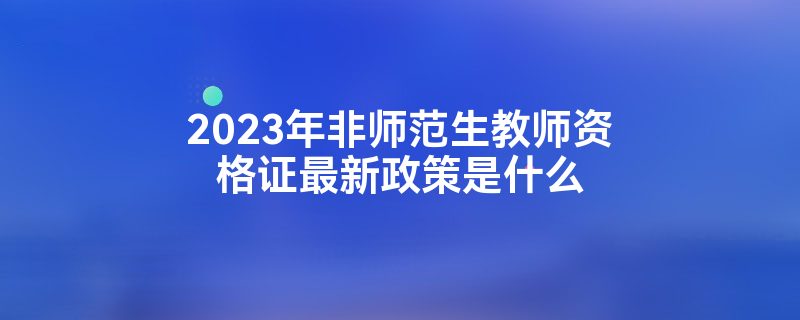 2023年非师范生教师资格证最新政策是什么